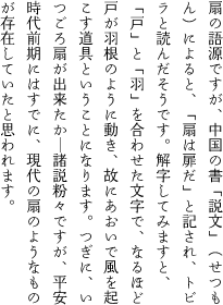 扇の語源ですが、中国の書「説文」（せつもん）によると、「扇は扉だ」と記され、トビラと読んだそうです。解字してみますと、「戸」と「羽」を合わせた文字で、なるほど戸が羽根のように動き、故にあおいで風を起こす道具ということになります。つぎに、いつごろ扇が出来たか―諸説粉々ですが、平安時代前期にはすでに、現代の扇のようなものが存在していたと思われます。