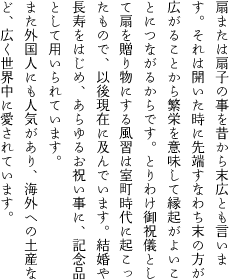 扇または扇子の事を昔から末広とも言います。それは開いた場合に先端すなわち末の方が広がることから繁栄を意味して縁起がよいことにつながるからです。とりわけ御祝儀として扇を贈り物にする風習は室町時代に起こったもので、以後現在に及んでいます。結婚や長寿をはじめ、あらゆるお祝い事に、記念品として用いられています。また最近では外国人にも人気があり、海外への土産など、広く世界中に愛されています。