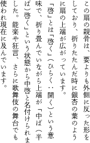 この扇の親骨は要よりも外側に反った形をしており、折りたたんだ時に銀杏の葉のように扇の上端が広がっています。「啓」とは「啓く」（ひらく : 開く）という意味で、折り畳んでいながら上端が「中ば（半ば）啓く」という状態から中啓と名付けられました。能楽や狂言、さらに歌舞伎の舞台でも使われ現在に及んでいます。