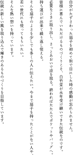 自分がたずさわった扇子を初めて街で目にした時の感動が忘れられません。
	皆様に喜んでいただけるものづくりこそ、白竹堂が永年受け継いできた伝統なのです。
	必要なときに取り出し、さっとあおいで涼を取る。終わればたたんでポケットやバッグへ。
	持ち運びが出来て繰り返し使える。
	そんな扇子のよさを少しでも多くの人に伝えたい。今まで扇子を持ったことがない人や、
	若い世代にも使ってもらいたい。
	そんな熱い想いを持っています。
	伝統に新しい風を取り込んで輝きのあるものづくりを目指しています。