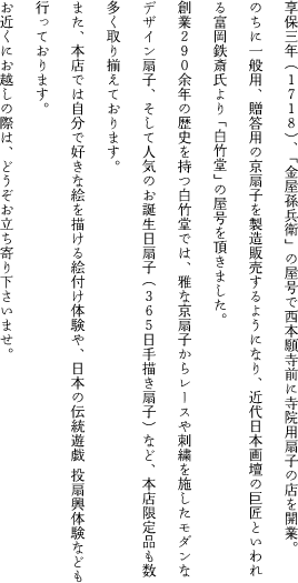 享保三年（1718）、「金屋孫兵衛」の屋号で西本願寺前に寺院用扇子の店を開業。
		のちに一般用、贈答用の京扇子を製造販売するようになり、近代日本画壇の巨匠といわれる富岡鉄斎氏より「白竹堂」の屋号を頂きました。
		創業290余年の歴史を持つ白竹堂では、雅な京扇子からレースや刺繍を施したモダンなデザイン扇子、そして人気のお誕生日扇子（365日手描き扇子）など、本店限定品も数多く取り揃えております。
		また、本店では自分で好きな絵を描ける絵付け体験や、日本の伝統遊戯投扇興体験なども行っております。
		お近くにお越しの際は、どうぞお立ち寄り下さいませ。
